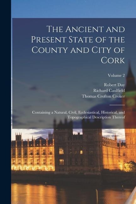 The Ancient and Present State of the County and City of Cork: Containing a Natural, Civil, Ecclesiastical, Historical, and Topographical Description T