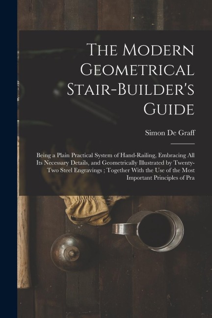 The Modern Geometrical Stair-Builder's Guide: Being a Plain Practical System of Hand-Railing, Embracing All Its Necessary Details, and Geometrically I