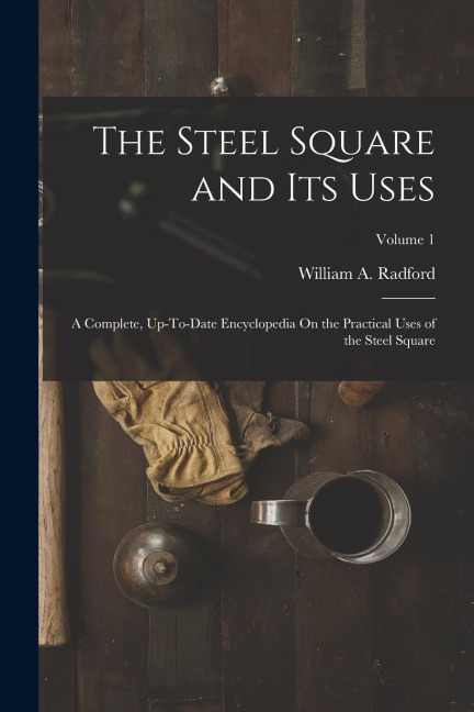 The Steel Square and Its Uses: A Complete, Up-To-Date Encyclopedia On the Practical Uses of the Steel Square; Volume 1
