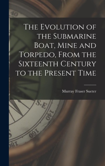 The Evolution of the Submarine Boat, Mine and Torpedo, From the Sixteenth Century to the Present Time