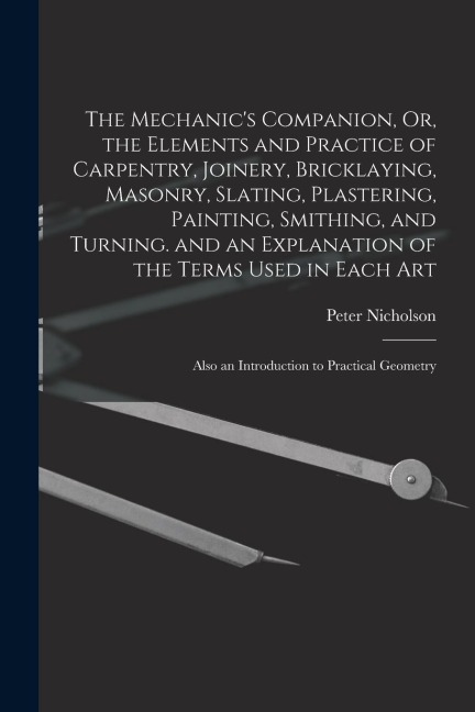 The Mechanic's Companion, Or, the Elements and Practice of Carpentry, Joinery, Bricklaying, Masonry, Slating, Plastering, Painting, Smithing, and Turn