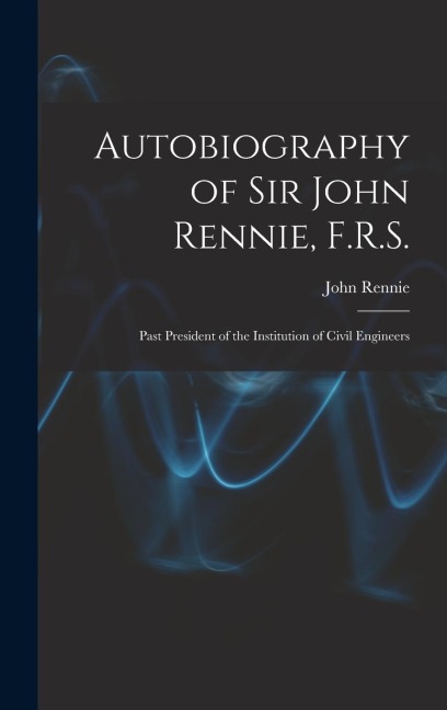 Autobiography of Sir John Rennie, F.R.S.: Past President of the Institution of Civil Engineers