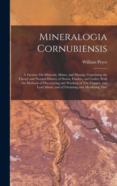 Mineralogia Cornubiensis: A Treatise On Minerals, Mines, and Mining: Containing the Theory and Natural History of Strata, Fissures, and Lodes, With the Methods of Discovering and Working of Tin, Copper, and Lead Mines, and of Cleansing and Metalizing Thei