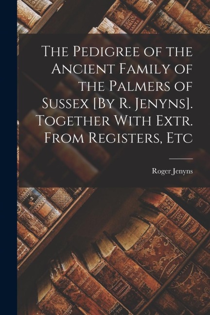 The Pedigree of the Ancient Family of the Palmers of Sussex [By R. Jenyns]. Together With Extr. From Registers, Etc