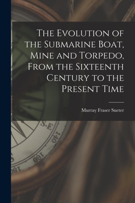 The Evolution of the Submarine Boat, Mine and Torpedo, From the Sixteenth Century to the Present Time