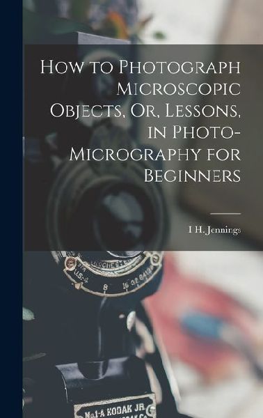 How to Photograph Microscopic Objects, Or, Lessons, in Photo-Micrography for Beginners