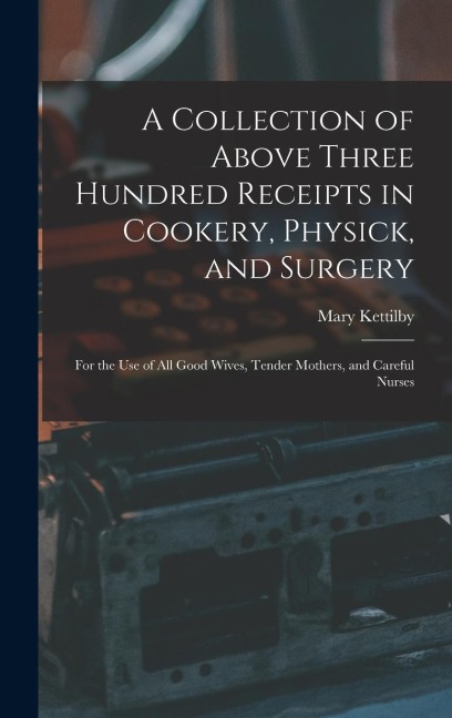 A Collection of Above Three Hundred Receipts in Cookery, Physick, and Surgery: For the Use of All Good Wives, Tender Mothers, and Careful Nurses