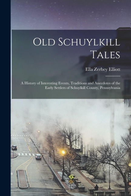 Old Schuylkill Tales: A History of Interesting Events, Traditions and Anecdotes of the Early Settlers of Schuylkill County, Pennsylvania