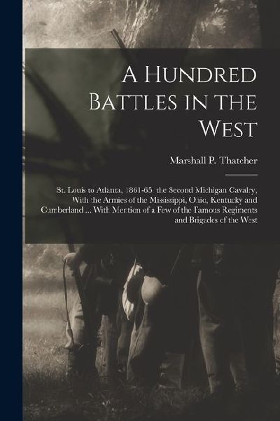 A Hundred Battles in the West: St. Louis to Atlanta, 1861-65. the Second Michigan Cavalry, With the Armies of the Mississippi, Ohio, Kentucky and Cum