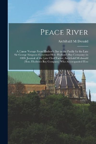 Peace River: A Canoe Voyage From Hudsons Bay to the Pacific by the Late Sir George Simpson (Governor Hon. Hudsons Bay Company) in