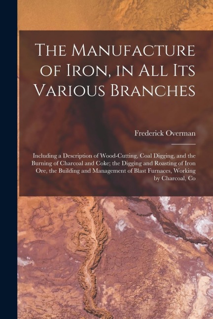 The Manufacture of Iron, in All Its Various Branches: Including a Description of Wood-Cutting, Coal Digging, and the Burning of Charcoal and Coke; the