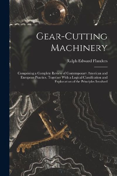 Gear-Cutting Machinery: Comprising a Complete Review of Contemporary American and European Practice, Together With a Logical Classification an