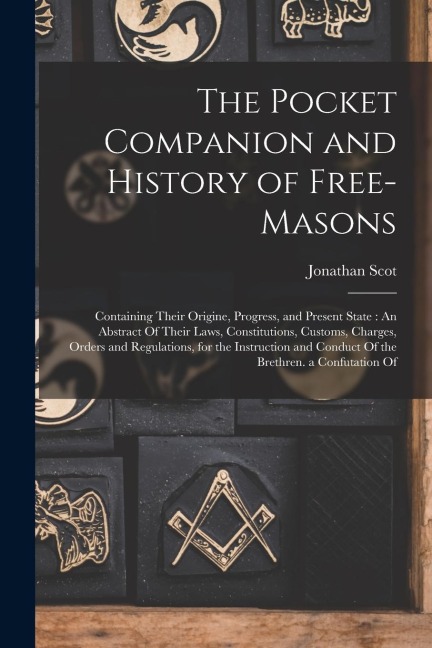 The Pocket Companion and History of Free-Masons: Containing Their Origine, Progress, and Present State: An Abstract Of Their Laws, Constitutions, Cust