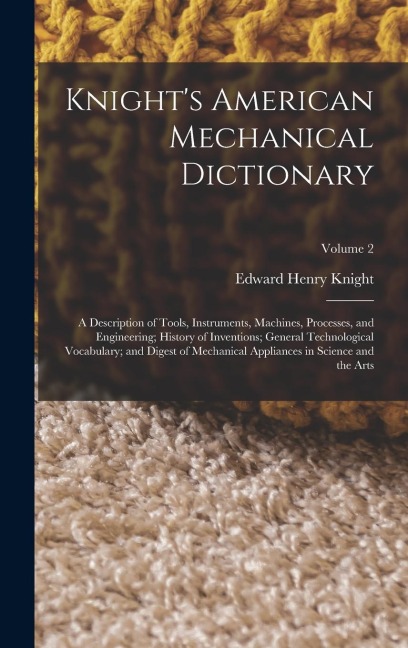 Knight's American Mechanical Dictionary: A Description of Tools, Instruments, Machines, Processes, and Engineering; History of Inventions; General Technological Vocabulary; and Digest of Mechanical Appliances in Science and the Arts; Volume 2