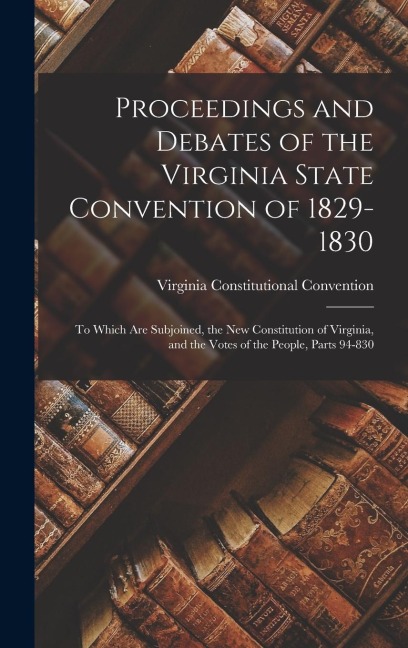 Proceedings and Debates of the Virginia State Convention of 1829-1830: To Which Are Subjoined, the New Constitution of Virginia, and the Votes of the