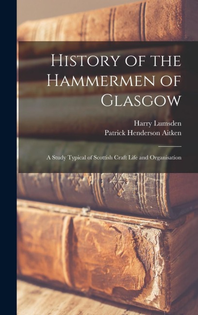 History of the Hammermen of Glasgow; a Study Typical of Scottish Craft Life and Organisation