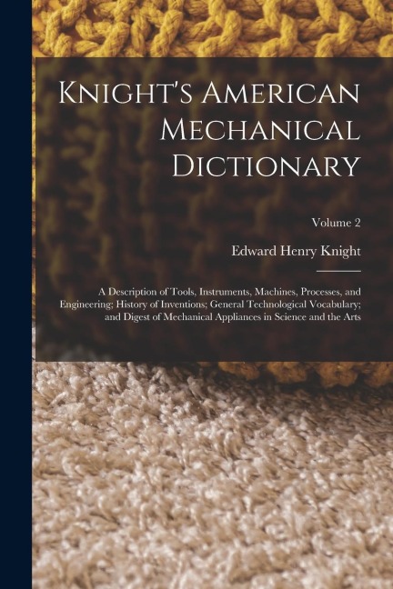 Knight's American Mechanical Dictionary: A Description of Tools, Instruments, Machines, Processes, and Engineering; History of Inventions; General Technological Vocabulary; and Digest of Mechanical Appliances in Science and the Arts; Volume 2