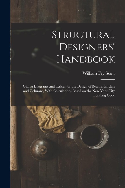 Structural Designers' Handbook; Giving Diagrams and Tables for the Design of Beams, Girders and Columns, With Calculations Based on the New York City