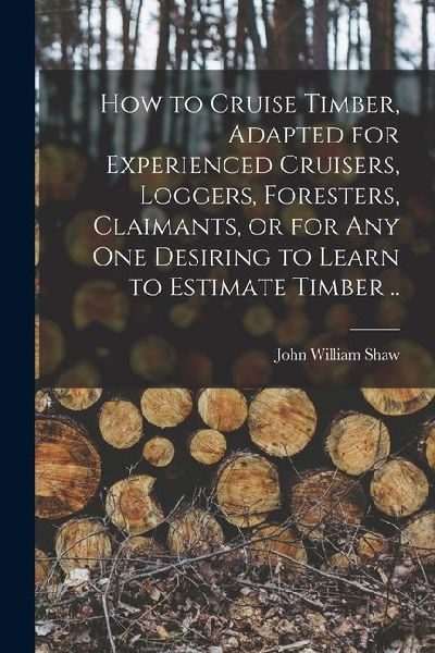 How to Cruise Timber, Adapted for Experienced Cruisers, Loggers, Foresters, Claimants, or for any one Desiring to Learn to Estimate Timber ..