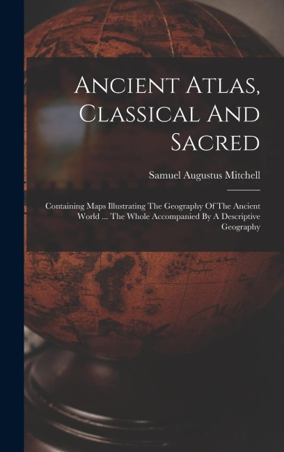 Ancient Atlas, Classical And Sacred: Containing Maps Illustrating The Geography Of The Ancient World ... The Whole Accompanied By A Descriptive Geography