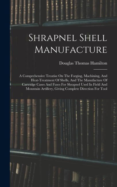 Shrapnel Shell Manufacture: A Comprehensive Treatise On The Forging, Machining, And Heat-treatment Of Shells, And The Manufacture Of Cartridge Cas