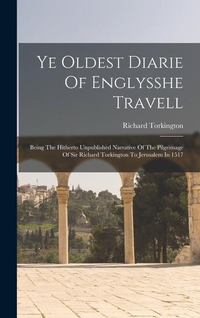 Ye Oldest Diarie Of Englysshe Travell: Being The Hitherto Unpublished Narrative Of The Pilgrimage Of Sir Richard Torkington To Jerusalem In 1517