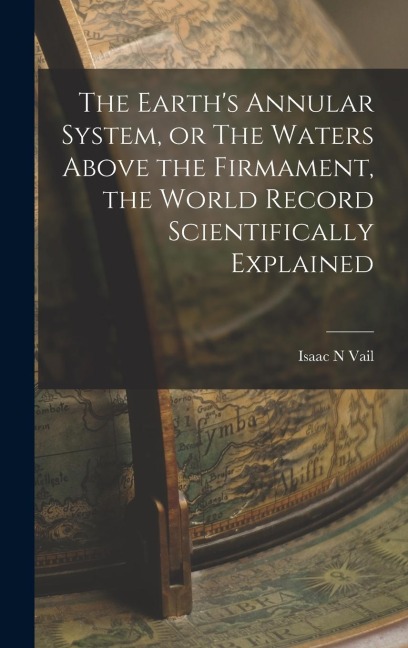The Earth's Annular System, or The Waters Above the Firmament, the World Record Scientifically Explained