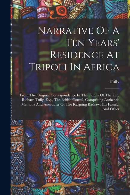 Narrative Of A Ten Years Residence At Tripoli In Africa: From The Original Correspondence In The Family Of The Late Richard Tully, Esq., The British