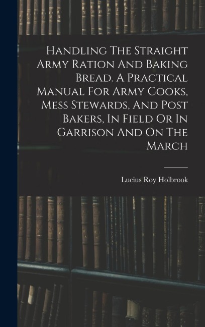 Handling The Straight Army Ration And Baking Bread. A Practical Manual For Army Cooks, Mess Stewards, And Post Bakers, In Field Or In Garrison And On The March