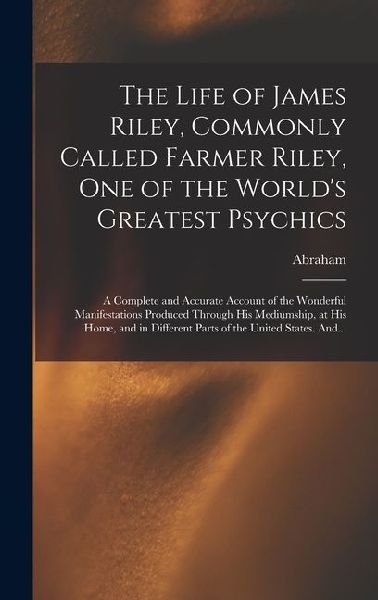 The Life of James Riley, Commonly Called Farmer Riley, One of the World's Greatest Psychics; a Complete and Accurate Account of the Wonderful Manifestations Produced Through His Mediumship, at His Home, and in Different Parts of the United States. And...