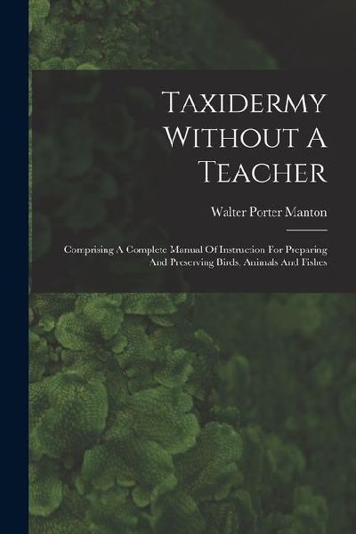 Taxidermy Without A Teacher: Comprising A Complete Manual Of Instruction For Preparing And Preserving Birds, Animals And Fishes