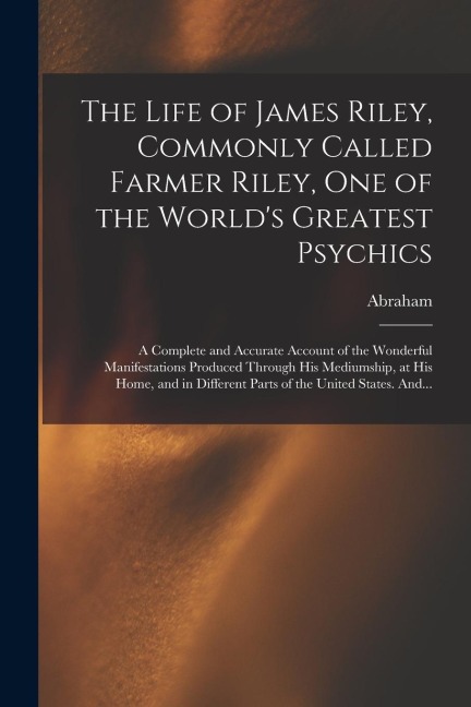 The Life of James Riley, Commonly Called Farmer Riley, One of the Worlds Greatest Psychics; a Complete and Accurate Account of the Wonderful Manifest