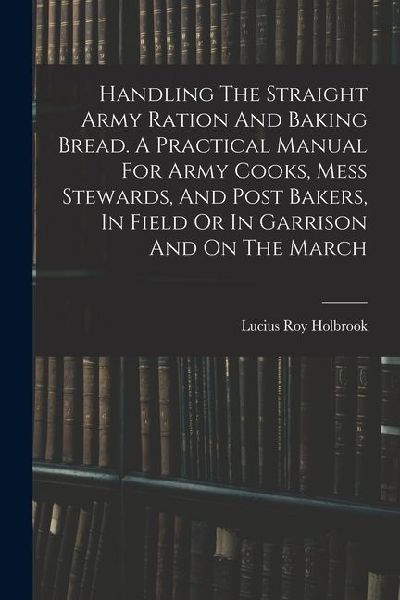Handling The Straight Army Ration And Baking Bread. A Practical Manual For Army Cooks, Mess Stewards, And Post Bakers, In Field Or In Garrison And On