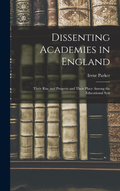 Dissenting Academies in England: Their Rise and Progress and Their Place Among the Educational Syst