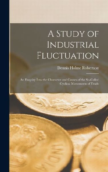 A Study of Industrial Fluctuation: An Enquiry Into the Character and Causes of the So-Called Cyclical Movements of Trade