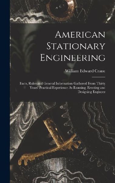 American Stationary Engineering: Facts, Rules and General Information Gathered From Thirty Years Practical Experience As Running, Erecting and Design