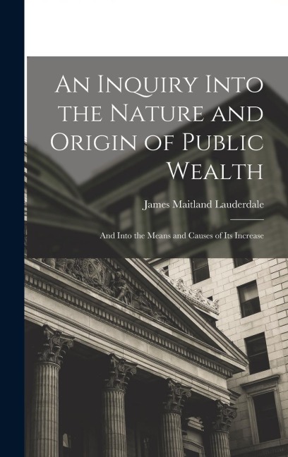 An Inquiry Into the Nature and Origin of Public Wealth: And Into the Means and Causes of Its Increase