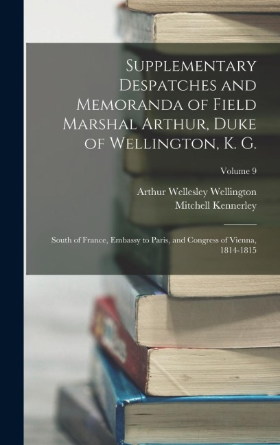 Supplementary Despatches and Memoranda of Field Marshal Arthur, Duke of Wellington, K. G.: South of France, Embassy to Paris, and Congress of Vienna, 1814-1815; Volume 9