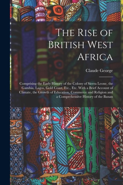 The Rise of British West Africa: Comprising the Early History of the Colony of Sierra Leone, the Gambia, Lagos, Gold Coast, Etc., Etc. With a Brief Ac