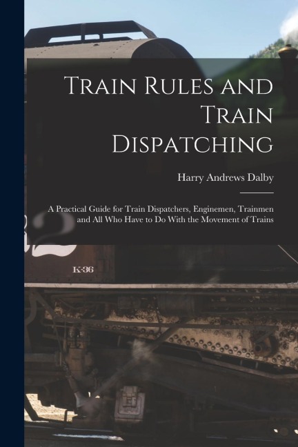 Train Rules and Train Dispatching: A Practical Guide for Train Dispatchers, Enginemen, Trainmen and All Who Have to Do With the Movement of Trains