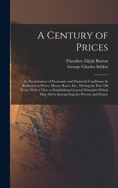 A Century of Prices: An Examination of Economic and Financial Conditions As Reflected in Prices, Money Rates, Etc., During the Past 100 Years, With a View to Establishing General Principles Which May Aid in Interpreting the Present and Future