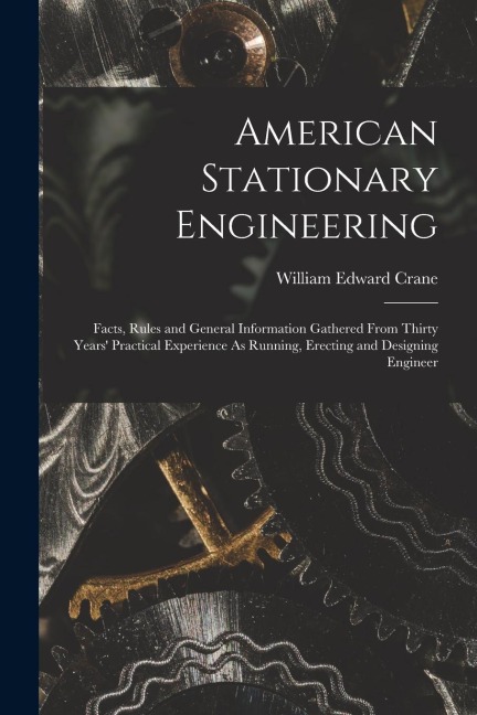 American Stationary Engineering: Facts, Rules and General Information Gathered From Thirty Years Practical Experience As Running, Erecting and Design