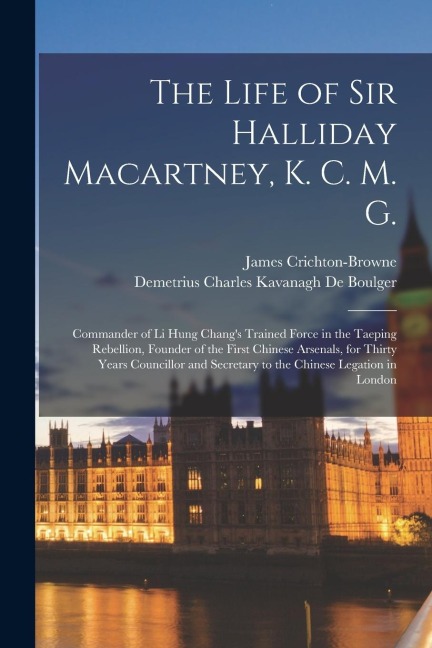 The Life of Sir Halliday Macartney, K. C. M. G.: Commander of Li Hung Chang's Trained Force in the Taeping Rebellion, Founder of the First Chinese Ars