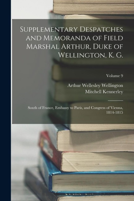 Supplementary Despatches and Memoranda of Field Marshal Arthur, Duke of Wellington, K. G.: South of France, Embassy to Paris, and Congress of Vienna,