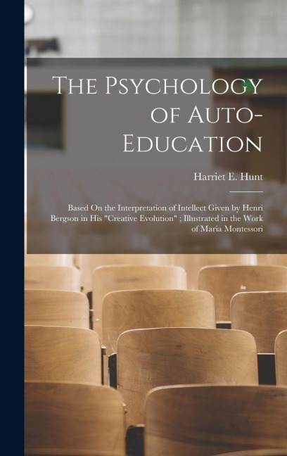 The Psychology of Auto-Education: Based On the Interpretation of Intellect Given by Henri Bergson in His "Creative Evolution"; Illustrated in the Work of Maria Montessori