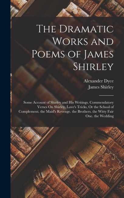 The Dramatic Works and Poems of James Shirley: Some Account of Shirley and His Writings. Commendatory Verses On Shirley. Loves Tricks, Or the School of Complement. the Maids Revenge. the Brothers. the Witty Fair One. the Wedding