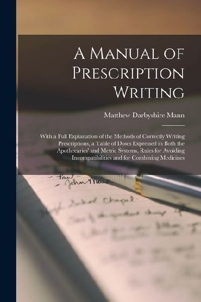 A Manual of Prescription Writing: With a Full Explanation of the Methods of Correctly Writing Prescriptions, a Table of Doses Expressed in Both the Apothecaries and Metric Systems, Rules for Avoiding Incompatibilities and for Combining Medicines