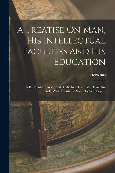 A Treatise On Man, His Intellectual Faculties and His Education: A Posthumous Work of M. Helvetius. Translated From the French, With Additional Notes,