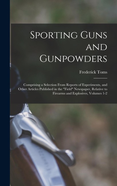 Sporting Guns and Gunpowders: Comprising a Selection From Reports of Experiments, and Other Articles Published in the "Field" Newspaper, Relative to Firearms and Explosives, Volumes 1-2
