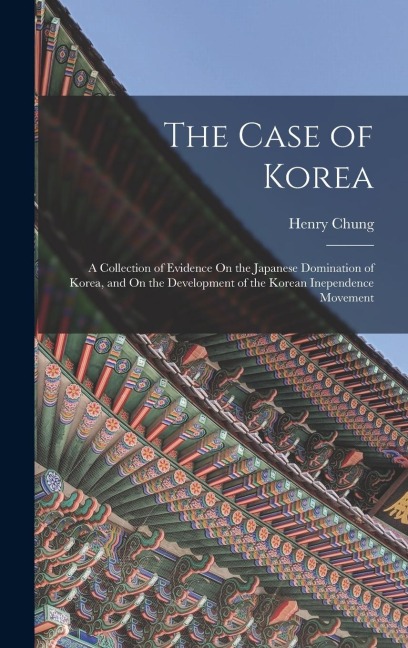 The Case of Korea: A Collection of Evidence On the Japanese Domination of Korea, and On the Development of the Korean Inependence Movement